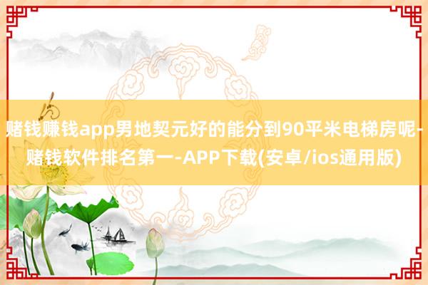 赌钱赚钱app男地契元好的能分到90平米电梯房呢-赌钱软件排名第一-APP下载(安卓/ios通用版)