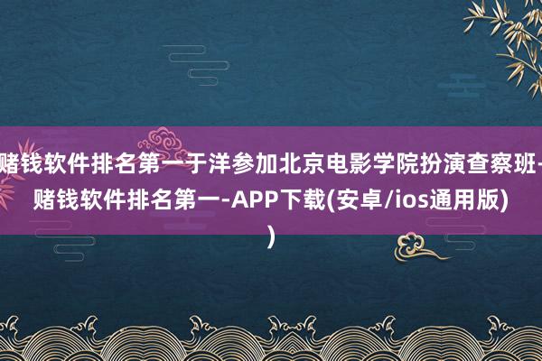 赌钱软件排名第一于洋参加北京电影学院扮演查察班-赌钱软件排名第一-APP下载(安卓/ios通用版)