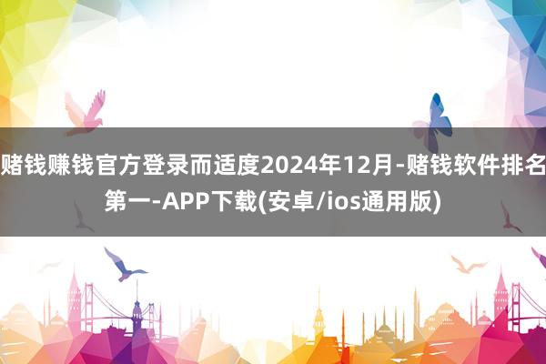 赌钱赚钱官方登录而适度2024年12月-赌钱软件排名第一-APP下载(安卓/ios通用版)