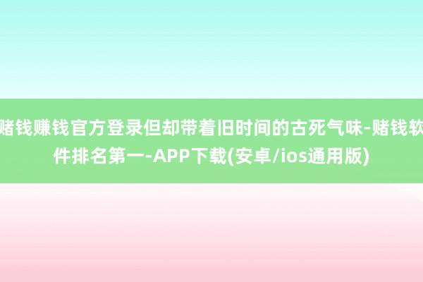 赌钱赚钱官方登录但却带着旧时间的古死气味-赌钱软件排名第一-APP下载(安卓/ios通用版)