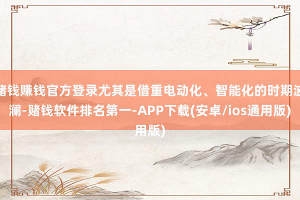 赌钱赚钱官方登录尤其是借重电动化、智能化的时期波澜-赌钱软件排名第一-APP下载(安卓/ios通用版)