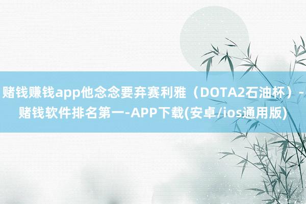 赌钱赚钱app他念念要弃赛利雅（DOTA2石油杯）-赌钱软件排名第一-APP下载(安卓/ios通用版)