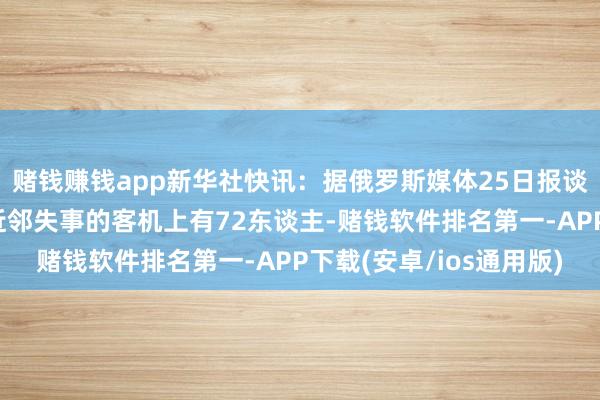 赌钱赚钱app新华社快讯：据俄罗斯媒体25日报谈，哈萨克斯坦阿克套近邻失事的客机上有72东谈主-赌钱软件排名第一-APP下载(安卓/ios通用版)