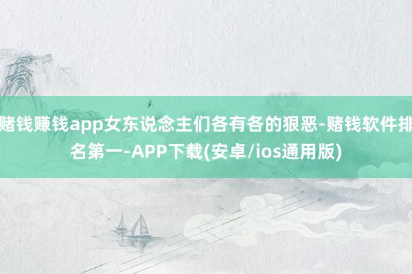 赌钱赚钱app女东说念主们各有各的狠恶-赌钱软件排名第一-APP下载(安卓/ios通用版)