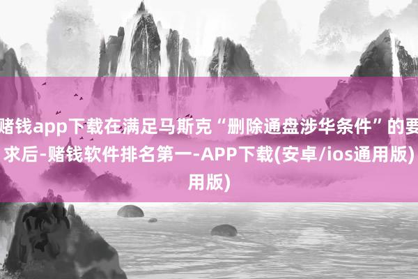 赌钱app下载在满足马斯克“删除通盘涉华条件”的要求后-赌钱软件排名第一-APP下载(安卓/ios通用版)