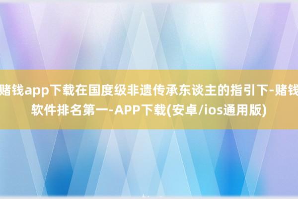 赌钱app下载在国度级非遗传承东谈主的指引下-赌钱软件排名第一-APP下载(安卓/ios通用版)