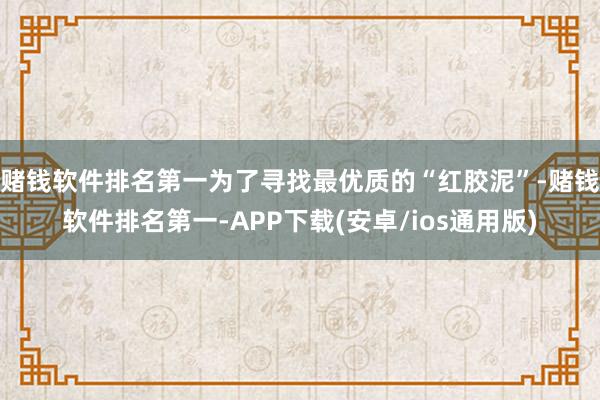 赌钱软件排名第一为了寻找最优质的“红胶泥”-赌钱软件排名第一-APP下载(安卓/ios通用版)