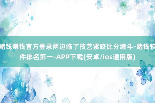 赌钱赚钱官方登录两边临了技艺紧咬比分缠斗-赌钱软件排名第一-APP下载(安卓/ios通用版)