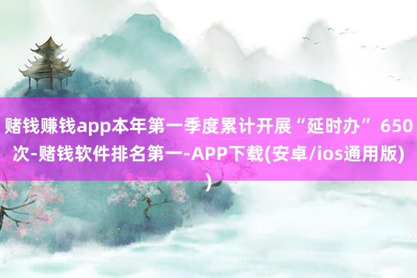 赌钱赚钱app本年第一季度累计开展“延时办” 650次-赌钱软件排名第一-APP下载(安卓/ios通用版)