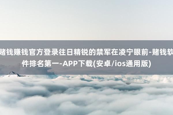 赌钱赚钱官方登录往日精锐的禁军在凌宁眼前-赌钱软件排名第一-APP下载(安卓/ios通用版)