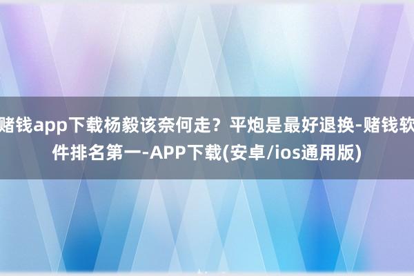 赌钱app下载杨毅该奈何走？平炮是最好退换-赌钱软件排名第一-APP下载(安卓/ios通用版)