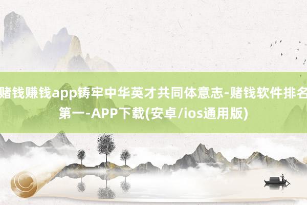 赌钱赚钱app铸牢中华英才共同体意志-赌钱软件排名第一-APP下载(安卓/ios通用版)
