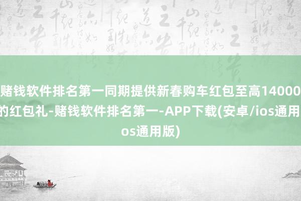 赌钱软件排名第一同期提供新春购车红包至高14000元的红包礼-赌钱软件排名第一-APP下载(安卓/ios通用版)