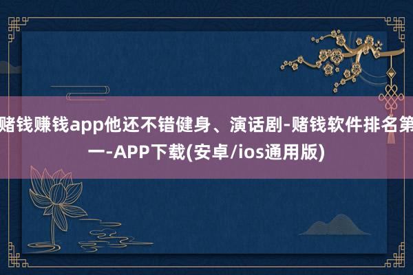 赌钱赚钱app他还不错健身、演话剧-赌钱软件排名第一-APP下载(安卓/ios通用版)