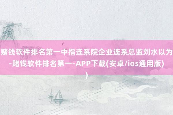 赌钱软件排名第一　　中指连系院企业连系总监刘水以为-赌钱软件排名第一-APP下载(安卓/ios通用版)