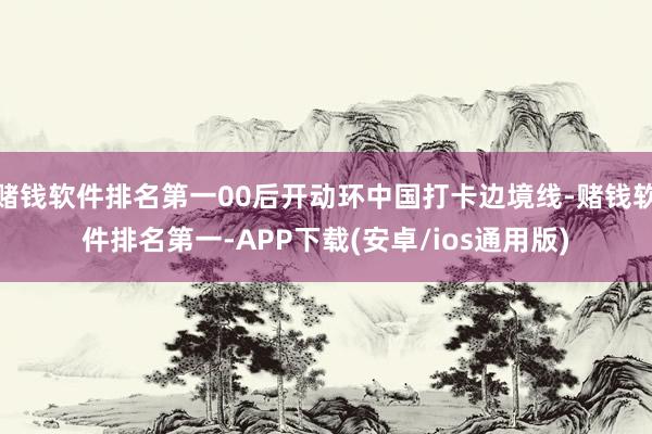 赌钱软件排名第一00后开动环中国打卡边境线-赌钱软件排名第一-APP下载(安卓/ios通用版)