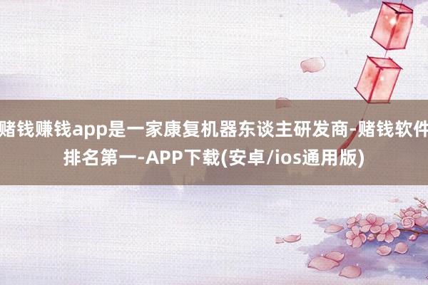 赌钱赚钱app是一家康复机器东谈主研发商-赌钱软件排名第一-APP下载(安卓/ios通用版)