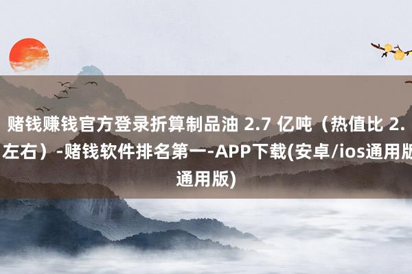 赌钱赚钱官方登录折算制品油 2.7 亿吨（热值比 2.2 左右）-赌钱软件排名第一-APP下载(安卓/ios通用版)