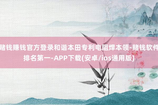 赌钱赚钱官方登录和谐本田专利电阻焊本领-赌钱软件排名第一-APP下载(安卓/ios通用版)