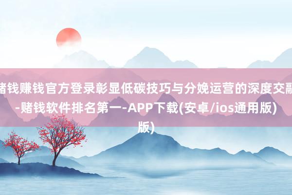 赌钱赚钱官方登录彰显低碳技巧与分娩运营的深度交融-赌钱软件排名第一-APP下载(安卓/ios通用版)