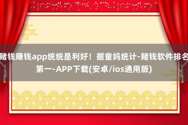 赌钱赚钱app统统是利好！据童妈统计-赌钱软件排名第一-APP下载(安卓/ios通用版)