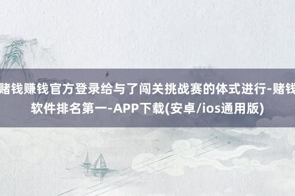 赌钱赚钱官方登录给与了闯关挑战赛的体式进行-赌钱软件排名第一-APP下载(安卓/ios通用版)