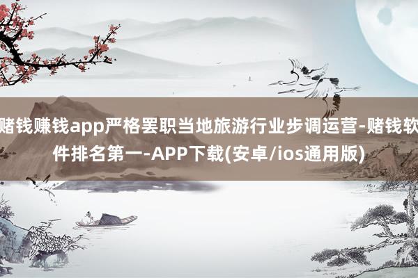 赌钱赚钱app严格罢职当地旅游行业步调运营-赌钱软件排名第一-APP下载(安卓/ios通用版)