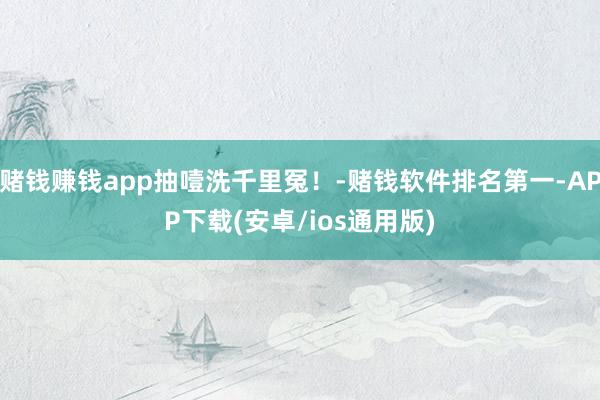 赌钱赚钱app抽噎洗千里冤！-赌钱软件排名第一-APP下载(安卓/ios通用版)