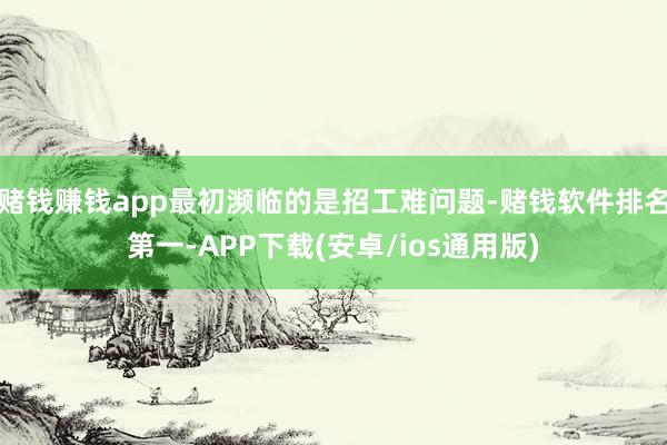 赌钱赚钱app最初濒临的是招工难问题-赌钱软件排名第一-APP下载(安卓/ios通用版)