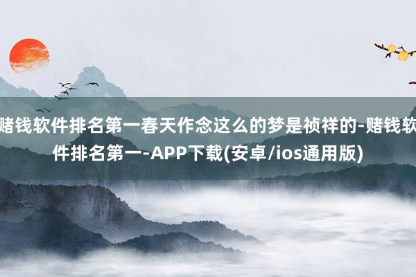 赌钱软件排名第一春天作念这么的梦是祯祥的-赌钱软件排名第一-APP下载(安卓/ios通用版)