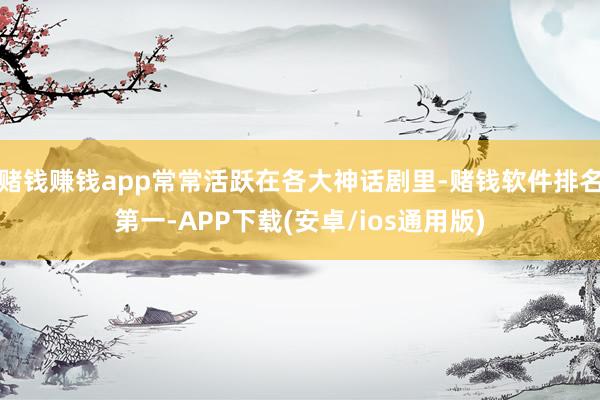 赌钱赚钱app常常活跃在各大神话剧里-赌钱软件排名第一-APP下载(安卓/ios通用版)