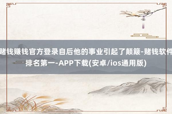 赌钱赚钱官方登录自后他的事业引起了颠簸-赌钱软件排名第一-APP下载(安卓/ios通用版)