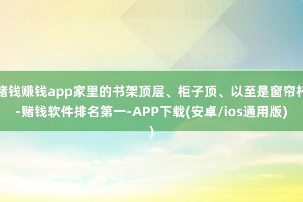 赌钱赚钱app家里的书架顶层、柜子顶、以至是窗帘杆-赌钱软件排名第一-APP下载(安卓/ios通用版)