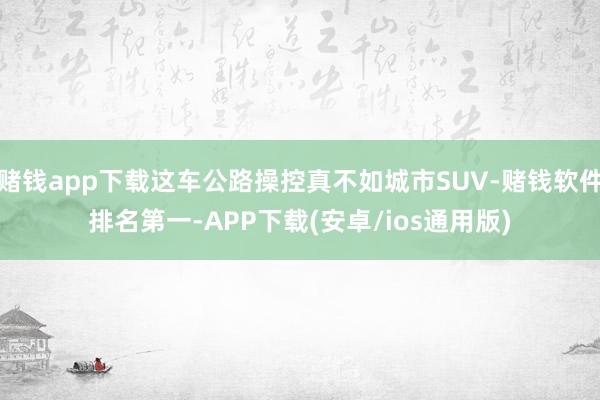赌钱app下载这车公路操控真不如城市SUV-赌钱软件排名第一-APP下载(安卓/ios通用版)