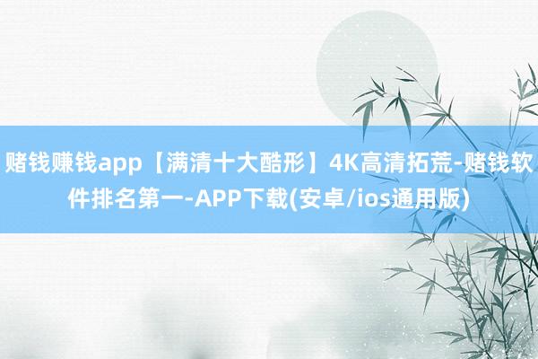 赌钱赚钱app【满清十大酷形】4K高清拓荒-赌钱软件排名第一-APP下载(安卓/ios通用版)