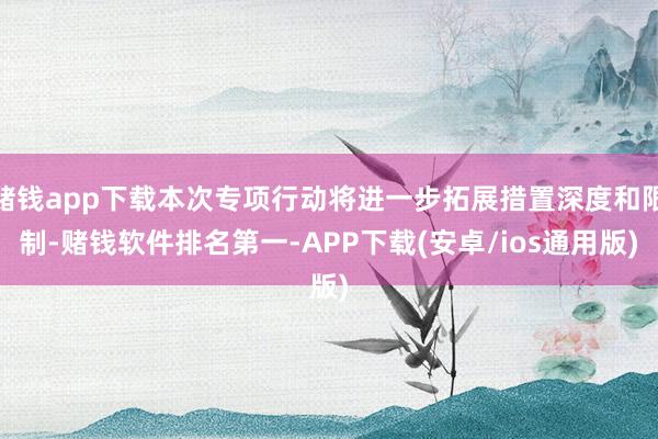 赌钱app下载本次专项行动将进一步拓展措置深度和限制-赌钱软件排名第一-APP下载(安卓/ios通用版)