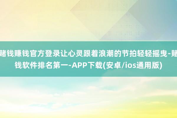 赌钱赚钱官方登录让心灵跟着浪潮的节拍轻轻摇曳-赌钱软件排名第一-APP下载(安卓/ios通用版)