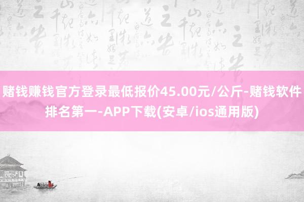 赌钱赚钱官方登录最低报价45.00元/公斤-赌钱软件排名第一-APP下载(安卓/ios通用版)