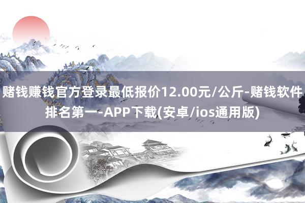 赌钱赚钱官方登录最低报价12.00元/公斤-赌钱软件排名第一-APP下载(安卓/ios通用版)