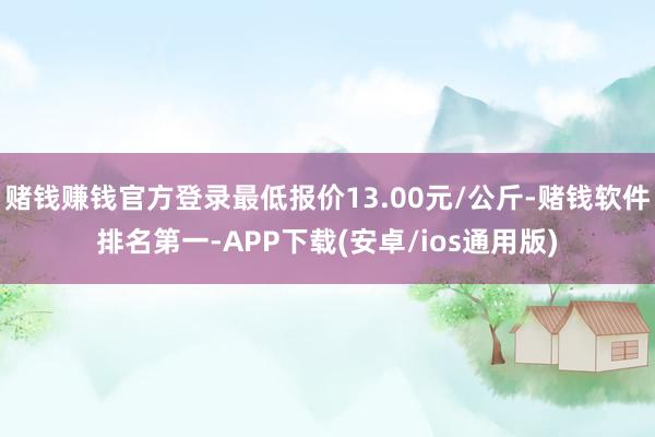 赌钱赚钱官方登录最低报价13.00元/公斤-赌钱软件排名第一-APP下载(安卓/ios通用版)