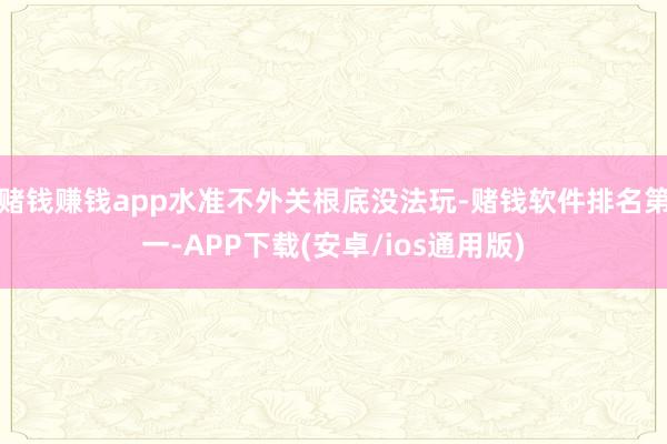 赌钱赚钱app水准不外关根底没法玩-赌钱软件排名第一-APP下载(安卓/ios通用版)