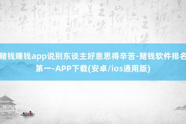 赌钱赚钱app说别东谈主好意思得辛苦-赌钱软件排名第一-APP下载(安卓/ios通用版)