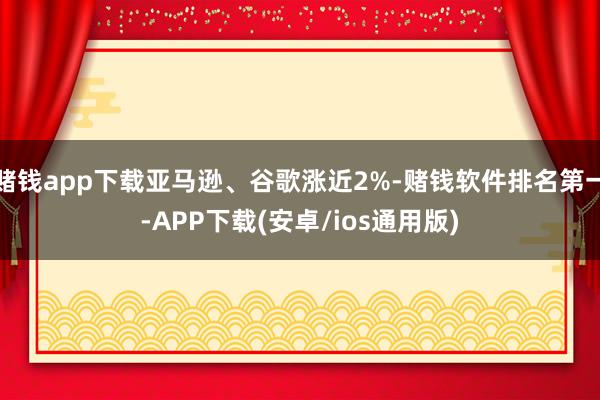赌钱app下载亚马逊、谷歌涨近2%-赌钱软件排名第一-APP下载(安卓/ios通用版)