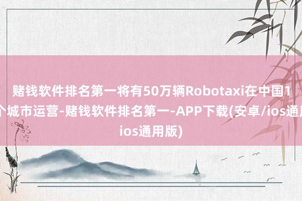 赌钱软件排名第一将有50万辆Robotaxi在中国10多个城市运营-赌钱软件排名第一-APP下载(安卓/ios通用版)