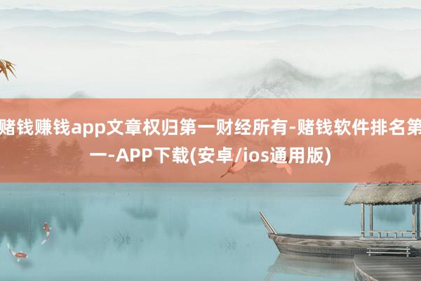 赌钱赚钱app文章权归第一财经所有-赌钱软件排名第一-APP下载(安卓/ios通用版)