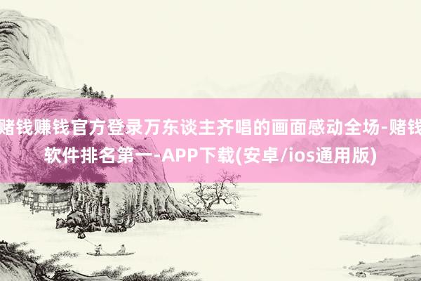 赌钱赚钱官方登录万东谈主齐唱的画面感动全场-赌钱软件排名第一-APP下载(安卓/ios通用版)