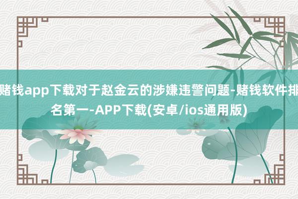赌钱app下载对于赵金云的涉嫌违警问题-赌钱软件排名第一-APP下载(安卓/ios通用版)
