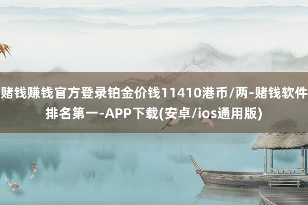 赌钱赚钱官方登录铂金价钱11410港币/两-赌钱软件排名第一-APP下载(安卓/ios通用版)