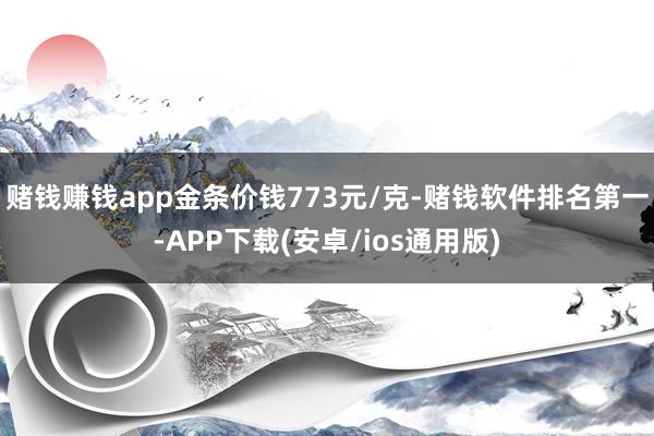 赌钱赚钱app金条价钱773元/克-赌钱软件排名第一-APP下载(安卓/ios通用版)