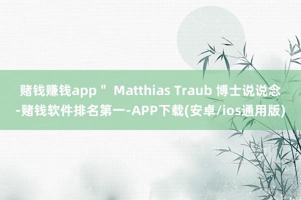 赌钱赚钱app＂ Matthias Traub 博士说说念-赌钱软件排名第一-APP下载(安卓/ios通用版)